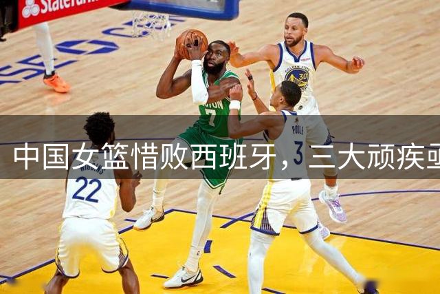 中国女篮惜败西班牙，三大顽疾亟待解决