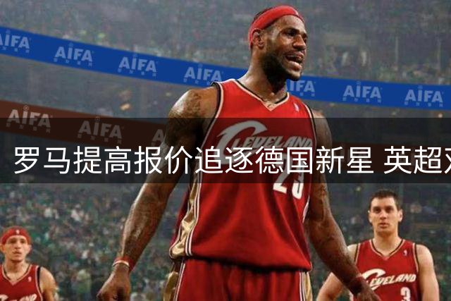 罗马提高报价追逐德国新星 英超双雄持续关注